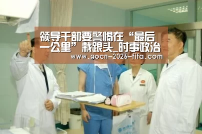 领导干部要警惕在“最后一公里”栽跟头_时事政治_中公教育网_世界杯投注(图2) 世界杯投注