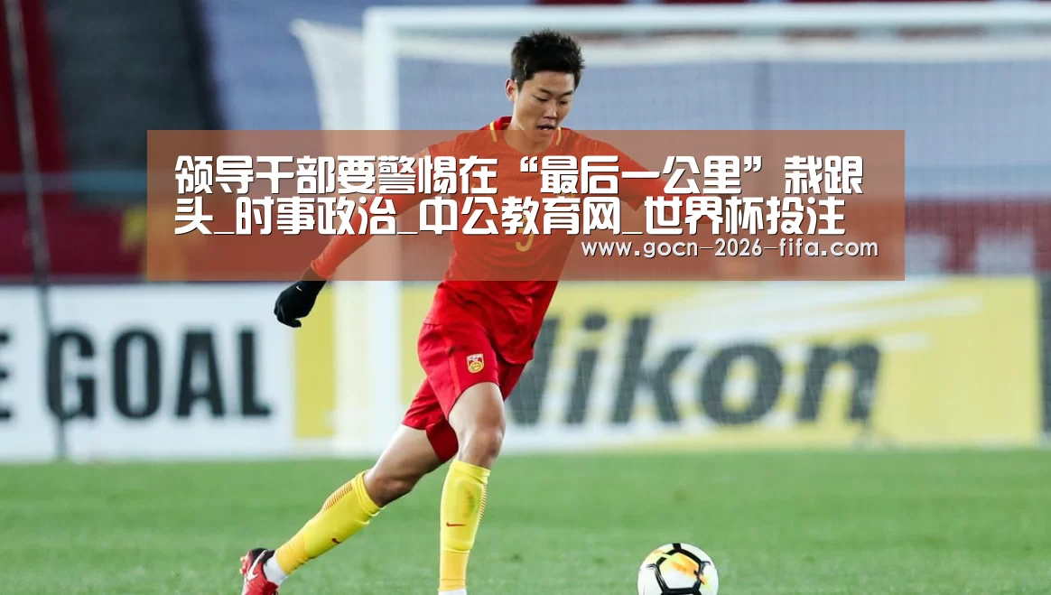 领导干部要警惕在“最后一公里”栽跟头_时事政治_中公教育网_世界杯投注(图3) 世界杯投注